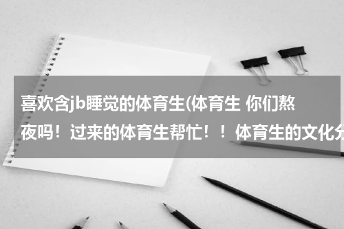 喜欢含jb睡觉的体育生(体育生 你们熬夜吗！过来的体育生帮忙！！体育生的文化分问题！)