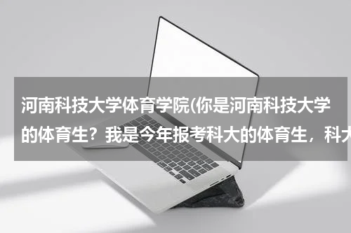 河南科技大学体育学院(你是河南科技大学的体育生？我是今年报考科大的体育生，科大的条件怎么样？)
