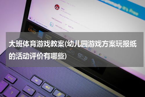 大班体育游戏教案(幼儿园游戏方案玩报纸的活动评价有哪些)