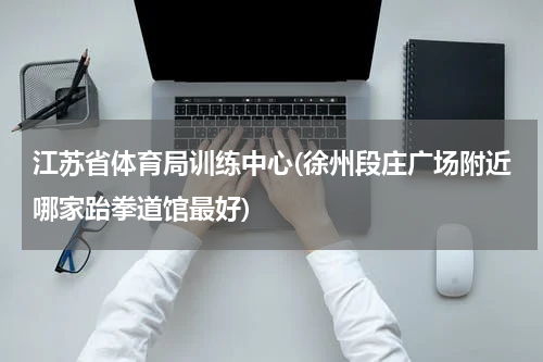 江苏省体育局训练中心(徐州段庄广场附近哪家跆拳道馆最好)