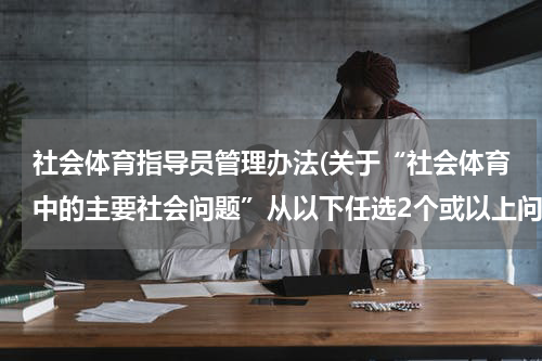 社会体育指导员管理办法(关于“社会体育中的主要社会问题”从以下任选2个或以上问题，分析原因和解决方案)