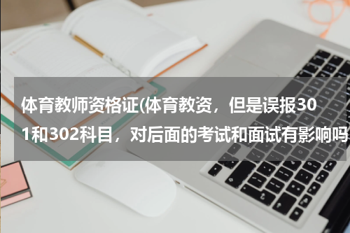体育教师资格证(体育教资，但是误报301和302科目，对后面的考试和面试有影响吗？)
