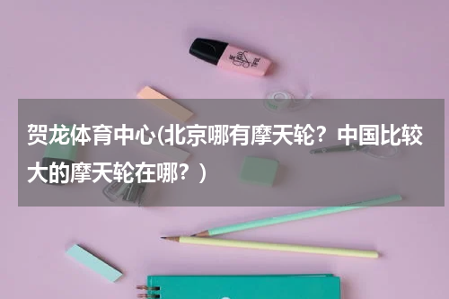 贺龙体育中心(北京哪有摩天轮？中国比较大的摩天轮在哪？)