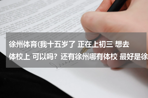 徐州体育(我十五岁了 正在上初三 想去体校上 可以吗？还有徐州哪有体校 最好是徐州的人回答)