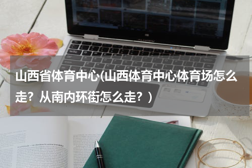 山西省体育中心(山西体育中心体育场怎么走？从南内环街怎么走？)