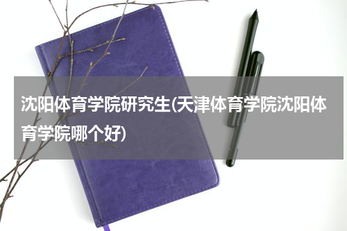 沈阳体育学院研究生(天津体育学院沈阳体育学院哪个好)
