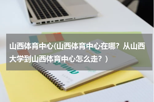 山西体育中心(山西体育中心在哪？从山西大学到山西体育中心怎么走？)