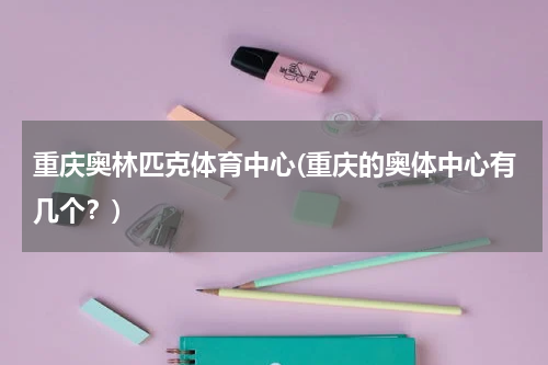 重庆奥林匹克体育中心(重庆的奥体中心有几个？)