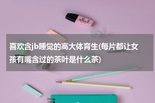 喜欢含jb睡觉的高大体育生(每片都让女孩有嘴含过的茶叶是什么茶)