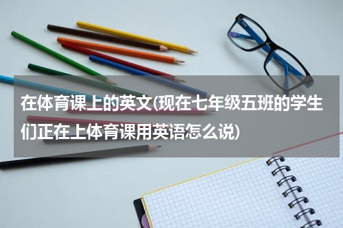 在体育课上的英文(现在七年级五班的学生们正在上体育课用英语怎么说)