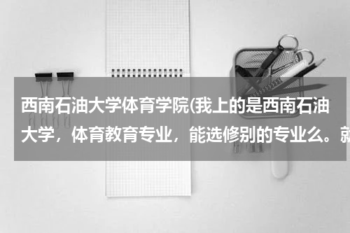 西南石油大学体育学院(我上的是西南石油大学，体育教育专业，能选修别的专业么。就是再选个别的专业同时学。知道的回答下重赏。)
