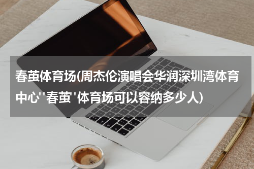 春茧体育场(周杰伦演唱会华润深圳湾体育中心"春茧"体育场可以容纳多少人)