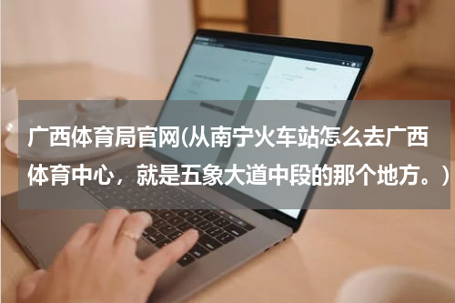 广西体育局官网(从南宁火车站怎么去广西体育中心，就是五象大道中段的那个地方。)
