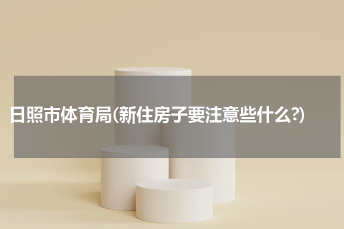 日照市体育局(新住房子要注意些什么?)