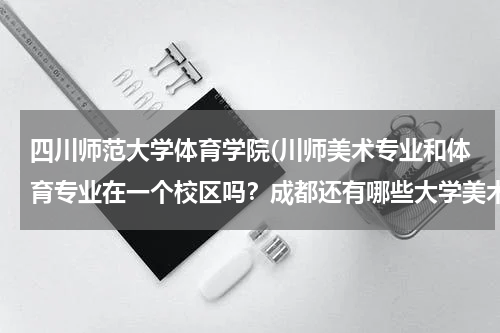 四川师范大学体育学院(川师美术专业和体育专业在一个校区吗？成都还有哪些大学美术专业和体育专业在一个校区的呢？)
