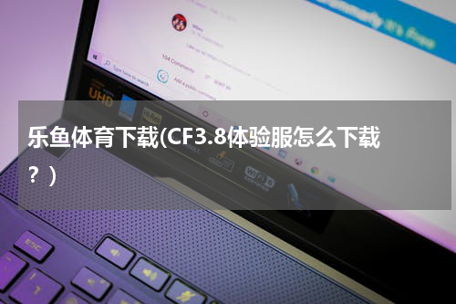 乐鱼体育下载(CF3.8体验服怎么下载？)
