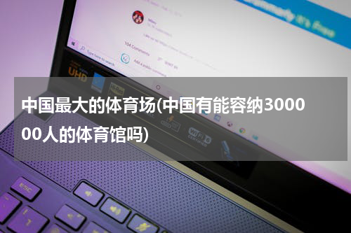 中国最大的体育场(中国有能容纳300000人的体育馆吗)