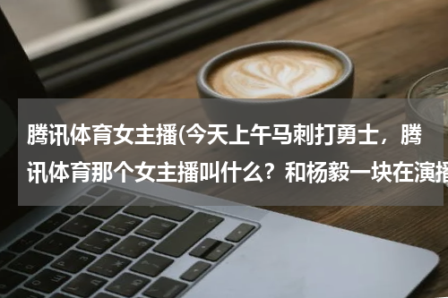 腾讯体育女主播(今天上午马刺打勇士，腾讯体育那个女主播叫什么？和杨毅一块在演播室那个)