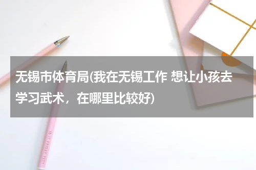无锡市体育局(我在无锡工作 想让小孩去学习武术，在哪里比较好)