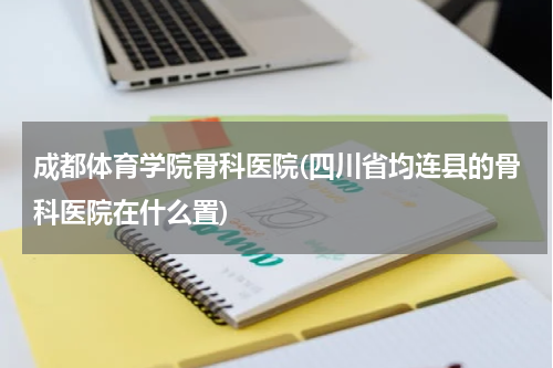 成都体育学院骨科医院(四川省均连县的骨科医院在什么置)