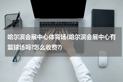 哈尔滨会展中心体育场(哈尔滨会展中心有篮球场吗?怎么收费?)