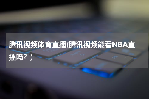 腾讯视频体育直播(腾讯视频能看NBA直播吗？)