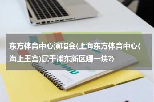 东方体育中心演唱会(上海东方体育中心(海上王宫)属于浦东新区哪一块?)