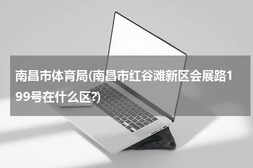 南昌市体育局(南昌市红谷滩新区会展路199号在什么区?)