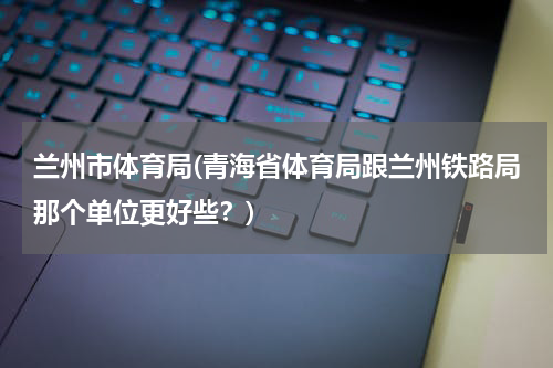 兰州市体育局(青海省体育局跟兰州铁路局那个单位更好些？)