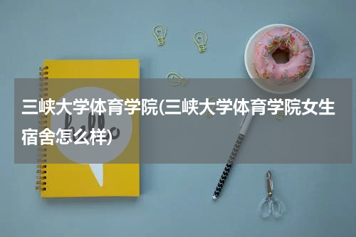 三峡大学体育学院(三峡大学体育学院女生宿舍怎么样)