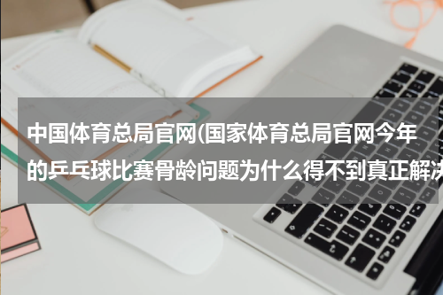 中国体育总局官网(国家体育总局官网今年的乒乓球比赛骨龄问题为什么得不到真正解决)