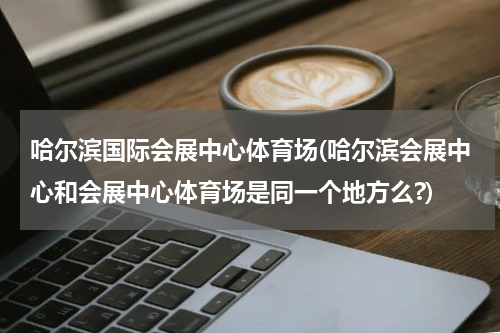 哈尔滨国际会展中心体育场(哈尔滨会展中心和会展中心体育场是同一个地方么?)