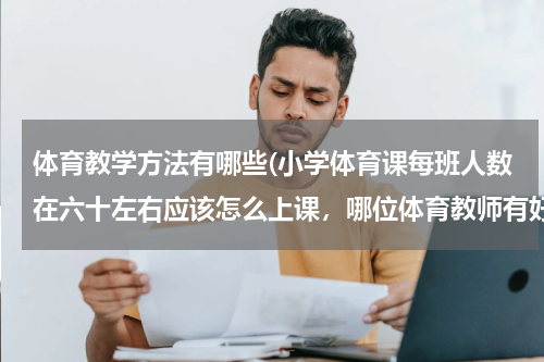 体育教学方法有哪些(小学体育课每班人数在六十左右应该怎么上课，哪位体育教师有好的方法，多谢！)