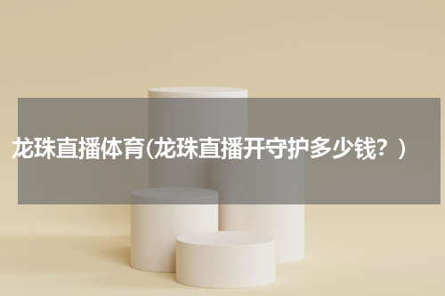 龙珠直播体育(龙珠直播开守护多少钱？)
