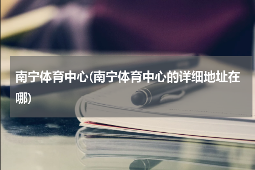 南宁体育中心(南宁体育中心的详细地址在哪)