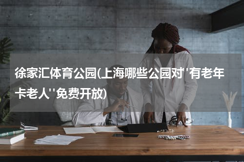徐家汇体育公园(上海哪些公园对"有老年卡老人"免费开放)