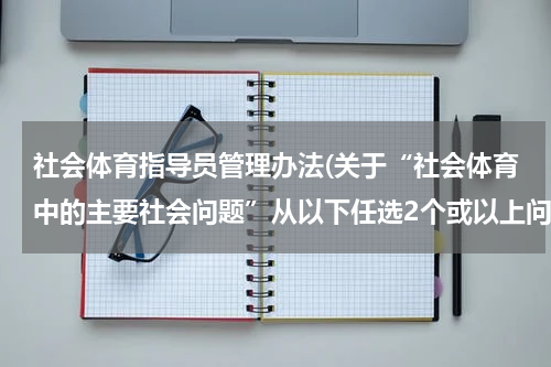 社会体育指导员管理办法(关于“社会体育中的主要社会问题”从以下任选2个或以上问题，分析原因和解决方案)
