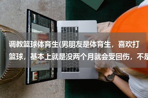调教篮球体育生(男朋友是体育生，喜欢打篮球，基本上就是没两个月就会受回伤，不是嘴巴就是眼睛，身体没有哪是没受过伤的)