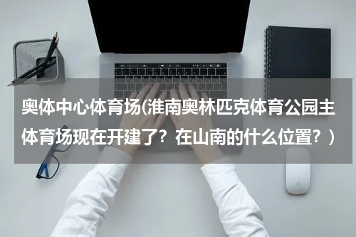 奥体中心体育场(淮南奥林匹克体育公园主体育场现在开建了？在山南的什么位置？)