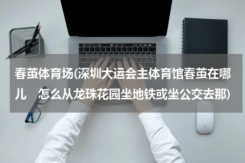 春茧体育场(深圳大运会主体育馆春茧在哪儿　怎么从龙珠花园坐地铁或坐公交去那)