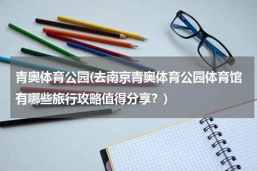 青奥体育公园(去南京青奥体育公园体育馆有哪些旅行攻略值得分享？)