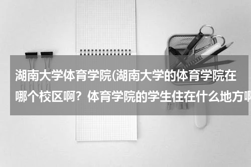 湖南大学体育学院(湖南大学的体育学院在哪个校区啊？体育学院的学生住在什么地方啊？)