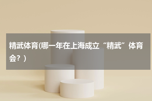 精武体育(哪一年在上海成立“精武”体育会？)
