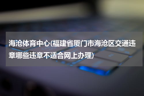 海沧体育中心(福建省厦门市海沧区交通违章哪些违章不适合网上办理)