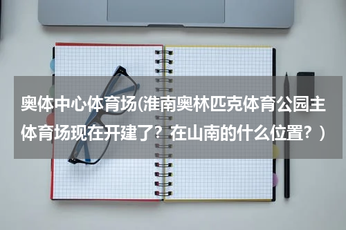 奥体中心体育场(淮南奥林匹克体育公园主体育场现在开建了？在山南的什么位置？)