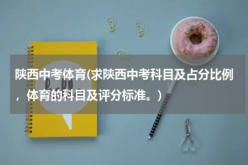 陕西中考体育(求陕西中考科目及占分比例，体育的科目及评分标准。)