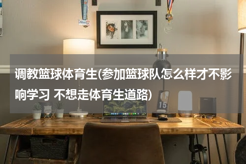调教篮球体育生(参加篮球队怎么样才不影响学习 不想走体育生道路)