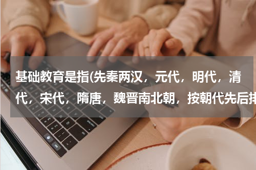 基础教育是指(先秦两汉，元代，明代，清代，宋代，隋唐，魏晋南北朝，按朝代先后排序？)