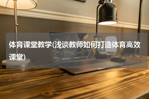 体育课堂教学(浅谈教师如何打造体育高效课堂)