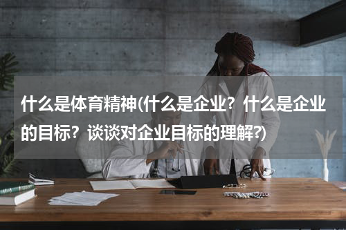 什么是体育精神(什么是企业？什么是企业的目标？谈谈对企业目标的理解?)